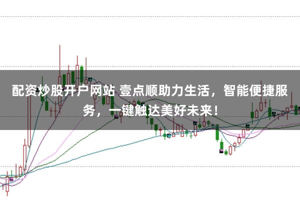 配资炒股开户网站 壹点顺助力生活，智能便捷服务，一键触达美好未来！