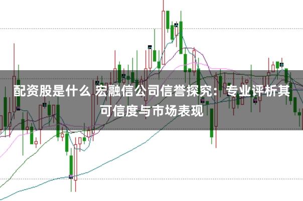 配资股是什么 宏融信公司信誉探究：专业评析其可信度与市场表现