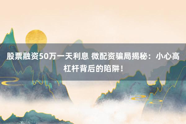 股票融资50万一天利息 微配资骗局揭秘：小心高杠杆背后的陷阱！