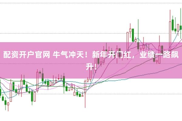 配资开户官网 牛气冲天！新年开门红，业绩一路飙升！