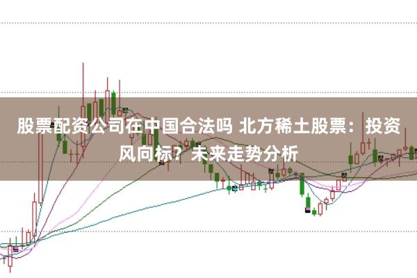 股票配资公司在中国合法吗 北方稀土股票：投资风向标？未来走势分析
