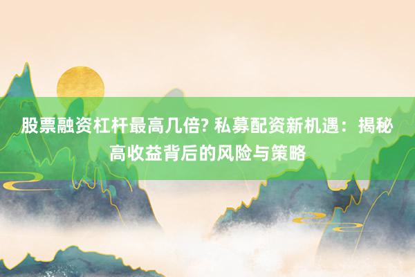 股票融资杠杆最高几倍? 私募配资新机遇:揭秘高收益背后的风险与策略