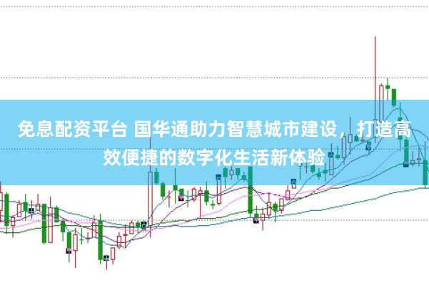 免息配资平台 国华通助力智慧城市建设,打造高效便捷的数字化生活新体验