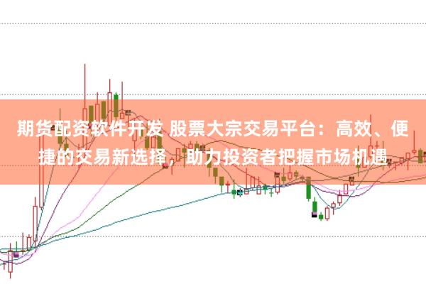 期货配资软件开发 股票大宗交易平台：高效、便捷的交易新选择，助力投资者把握市场机遇