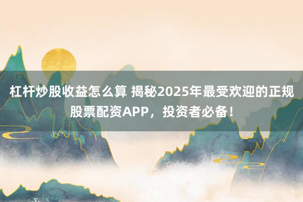 杠杆炒股收益怎么算 揭秘2025年最受欢迎的正规股票配资APP,投资者必备!