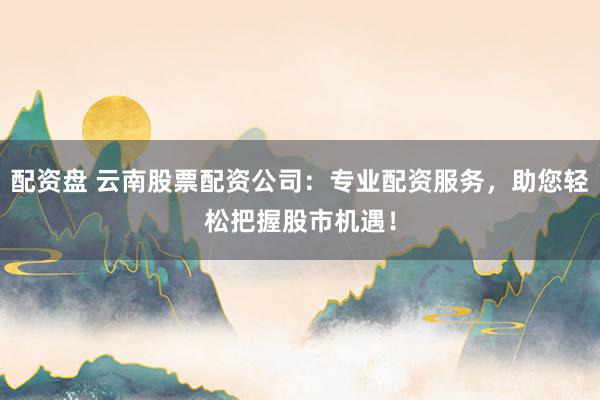 配资盘 云南股票配资公司：专业配资服务，助您轻松把握股市机遇！
