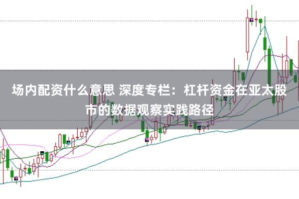 场内配资什么意思 深度专栏：杠杆资金在亚太股市的数据观察实践路径