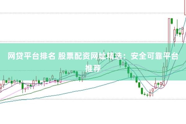 网贷平台排名 股票配资网址精选：安全可靠平台推荐