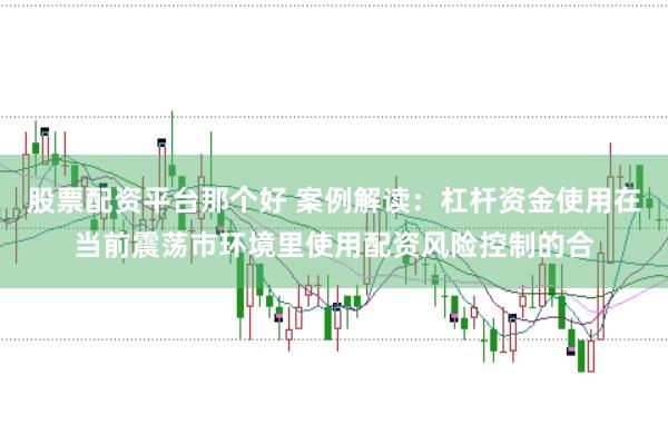 股票配资平台那个好 案例解读：杠杆资金使用在当前震荡市环境里使用配资风险控制的合