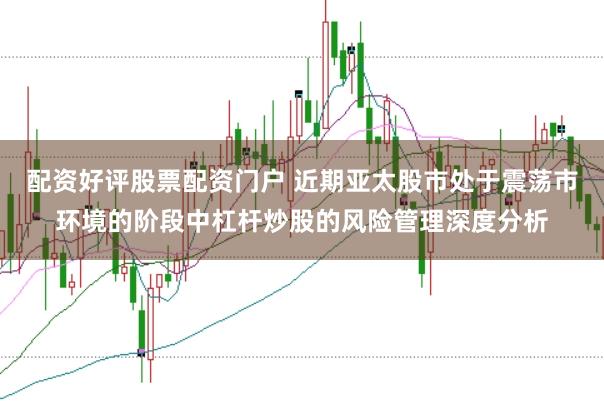 配资好评股票配资门户 近期亚太股市处于震荡市环境的阶段中杠杆炒股的风险管理深度分析