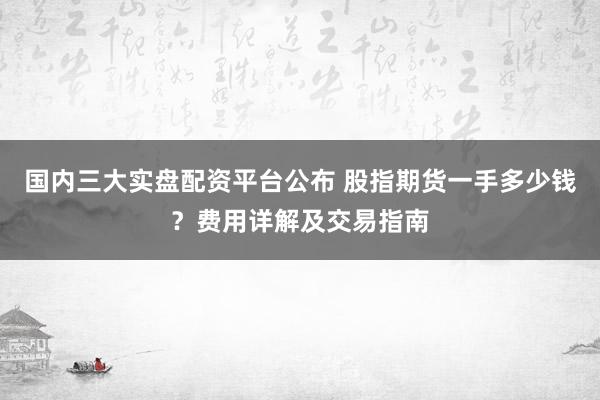 国内三大实盘配资平台公布 股指期货一手多少钱?费用详解及交易指南