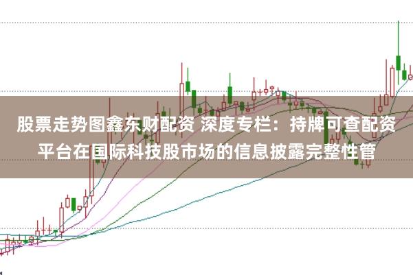 股票走势图鑫东财配资 深度专栏：持牌可查配资平台在国际科技股市场的信息披露完整性管