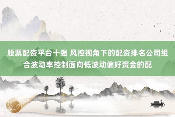 股票配资平台十强 风控视角下的配资排名公司组合波动率控制面向低波动偏好资金的配