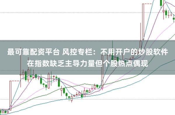 最可靠配资平台 风控专栏：不用开户的炒股软件在指数缺乏主导力量但个股热点偶现