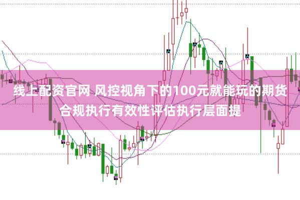 线上配资官网 风控视角下的100元就能玩的期货合规执行有效性评估执行层面提