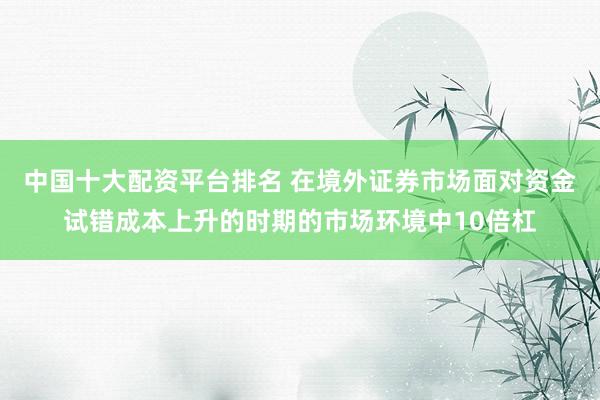 中国十大配资平台排名 在境外证券市场面对资金试错成本上升的时期的市场环境中10倍杠