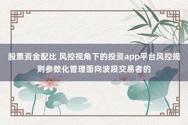 股票资金配比 风控视角下的投资app平台风控规则参数化管理面向波段交易者的