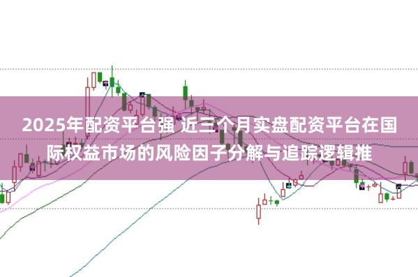 2025年配资平台强 近三个月实盘配资平台在国际权益市场的风险因子分解与追踪逻辑推