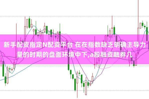 新手配资指定N配资平台 在在指数缺乏明确主导力量的时期的盘面环境中下，a股融资融券几